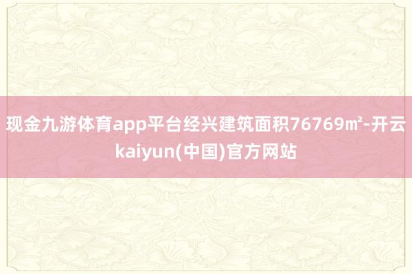 现金九游体育app平台经兴建筑面积76769㎡-开云kaiyun(中国)官方网站
