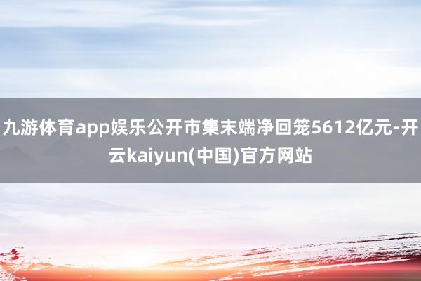九游体育app娱乐公开市集末端净回笼5612亿元-开云kaiyun(中国)官方网站
