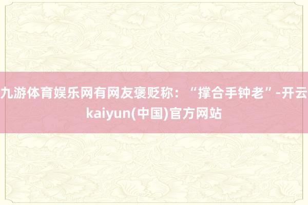 九游体育娱乐网　　有网友褒贬称：“撑合手钟老”-开云kaiyun(中国)官方网站