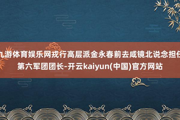 九游体育娱乐网戎行高层派金永春前去咸镜北说念担任第六军团团长-开云kaiyun(中国)官方网站