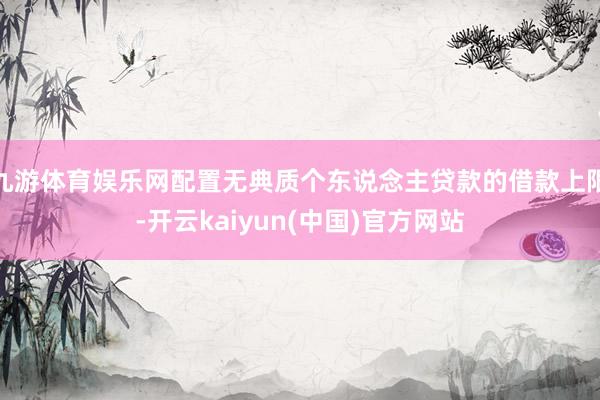 九游体育娱乐网配置无典质个东说念主贷款的借款上限-开云kaiyun(中国)官方网站