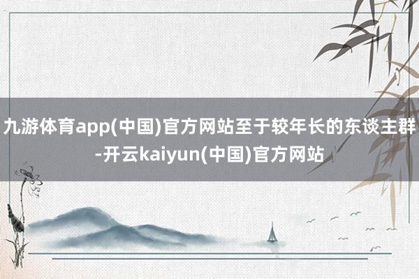 九游体育app(中国)官方网站　　至于较年长的东谈主群-开云kaiyun(中国)官方网站