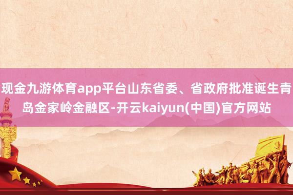 现金九游体育app平台山东省委、省政府批准诞生青岛金家岭金融区-开云kaiyun(中国)官方网站