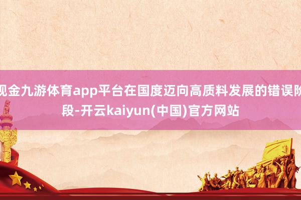 现金九游体育app平台在国度迈向高质料发展的错误阶段-开云kaiyun(中国)官方网站