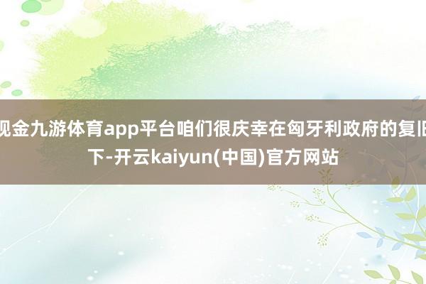 现金九游体育app平台咱们很庆幸在匈牙利政府的复旧下-开云kaiyun(中国)官方网站