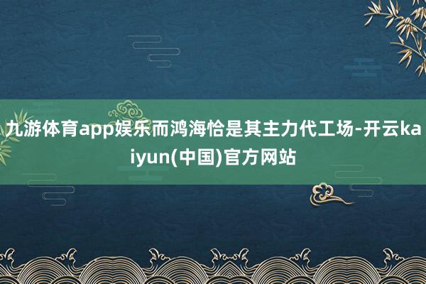九游体育app娱乐而鸿海恰是其主力代工场-开云kaiyun(中国)官方网站