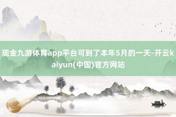 现金九游体育app平台可到了本年5月的一天-开云kaiyun(中国)官方网站