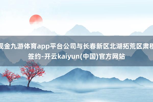 现金九游体育app平台公司与长春新区北湖拓荒区肃穆签约-开云kaiyun(中国)官方网站