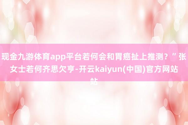 现金九游体育app平台若何会和胃癌扯上推测？”张女士若何齐思欠亨-开云kaiyun(中国)官方网站