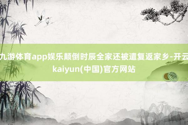九游体育app娱乐颠倒时辰全家还被遣复返家乡-开云kaiyun(中国)官方网站