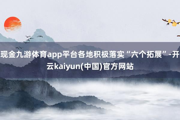 现金九游体育app平台各地积极落实“六个拓展”-开云kaiyun(中国)官方网站