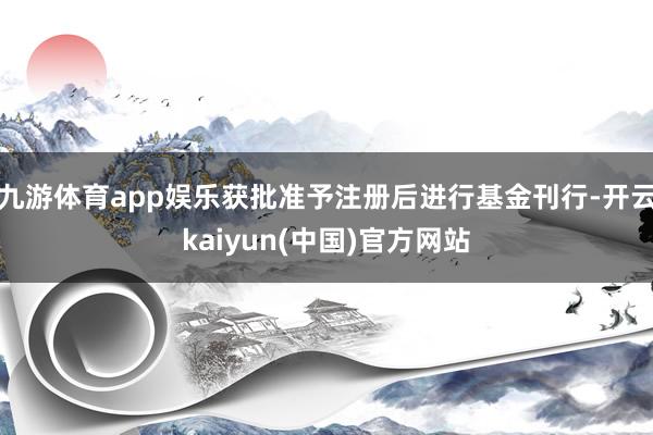 九游体育app娱乐获批准予注册后进行基金刊行-开云kaiyun(中国)官方网站
