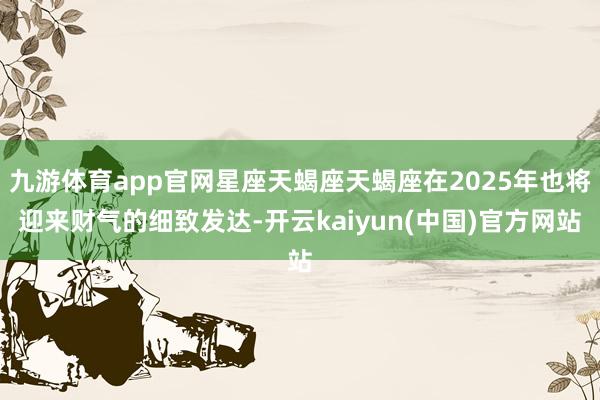 九游体育app官网星座天蝎座天蝎座在2025年也将迎来财气的细致发达-开云kaiyun(中国)官方网站