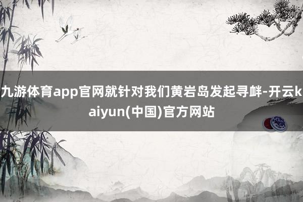 九游体育app官网就针对我们黄岩岛发起寻衅-开云kaiyun(中国)官方网站