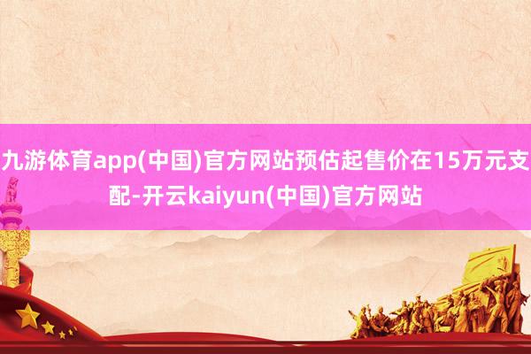 九游体育app(中国)官方网站预估起售价在15万元支配-开云kaiyun(中国)官方网站