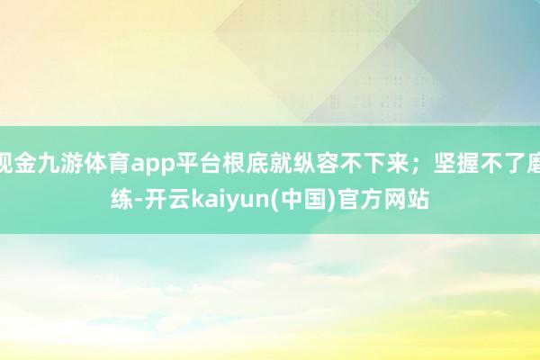 现金九游体育app平台根底就纵容不下来；坚握不了磨练-开云kaiyun(中国)官方网站