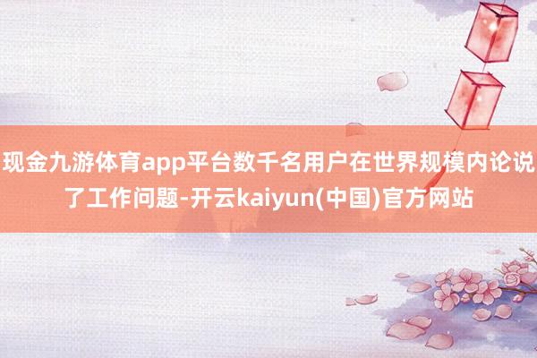 现金九游体育app平台数千名用户在世界规模内论说了工作问题-开云kaiyun(中国)官方网站