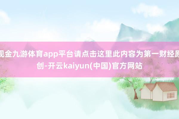 现金九游体育app平台请点击这里此内容为第一财经原创-开云kaiyun(中国)官方网站