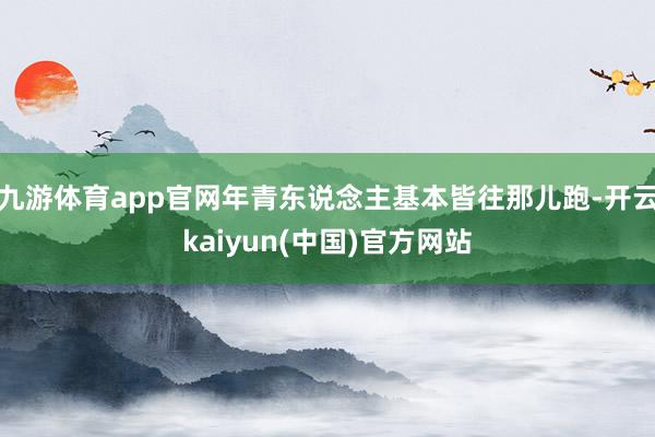九游体育app官网年青东说念主基本皆往那儿跑-开云kaiyun(中国)官方网站