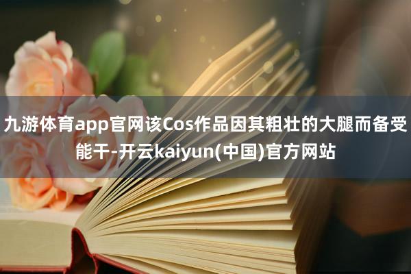 九游体育app官网该Cos作品因其粗壮的大腿而备受能干-开云kaiyun(中国)官方网站