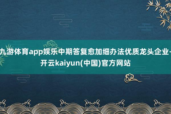 九游体育app娱乐中期答复愈加细办法优质龙头企业-开云kaiyun(中国)官方网站