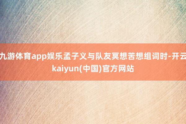 九游体育app娱乐孟子义与队友冥想苦想组词时-开云kaiyun(中国)官方网站