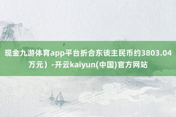 现金九游体育app平台折合东谈主民币约3803.04万元)-开云kaiyun(中国)官方网站