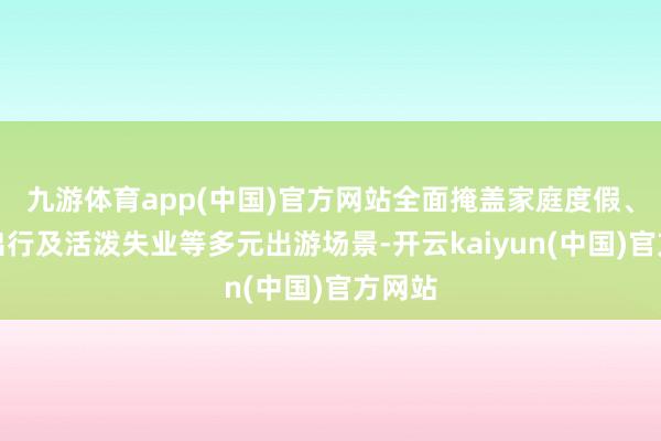 九游体育app(中国)官方网站全面掩盖家庭度假、假期出行及活泼失业等多元出游场景-开云kaiyun(中国)官方网站