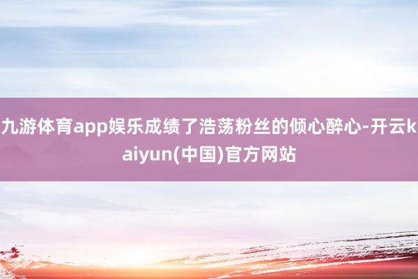 九游体育app娱乐成绩了浩荡粉丝的倾心醉心-开云kaiyun(中国)官方网站