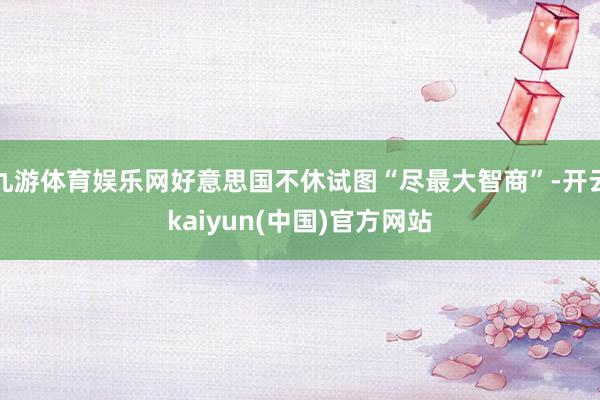九游体育娱乐网好意思国不休试图“尽最大智商”-开云kaiyun(中国)官方网站