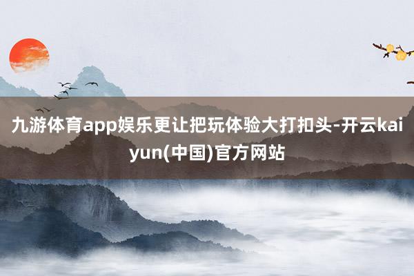 九游体育app娱乐更让把玩体验大打扣头-开云kaiyun(中国)官方网站
