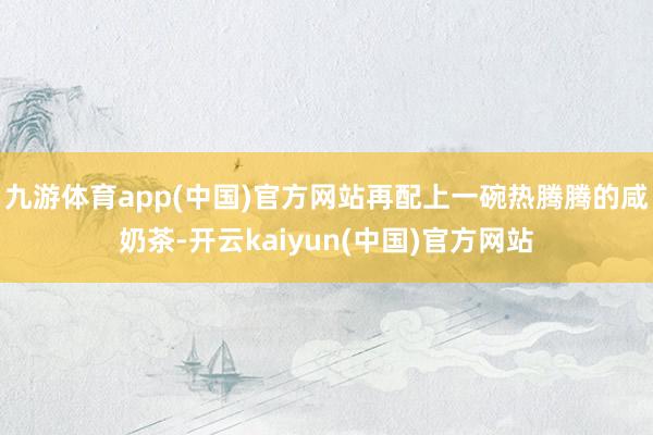 九游体育app(中国)官方网站再配上一碗热腾腾的咸奶茶-开云kaiyun(中国)官方网站