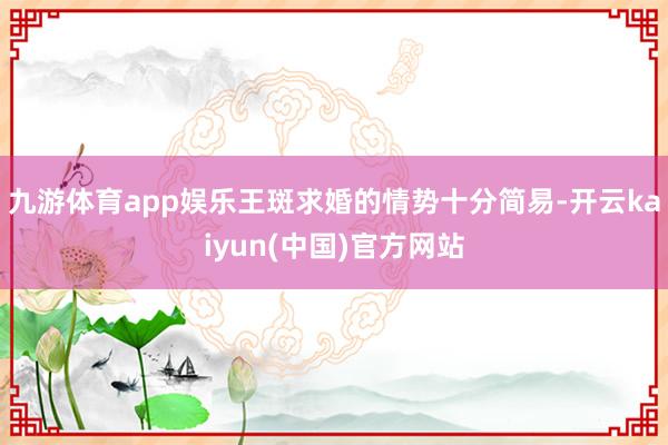 九游体育app娱乐王斑求婚的情势十分简易-开云kaiyun(中国)官方网站