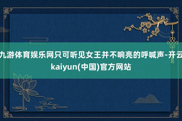 九游体育娱乐网只可听见女王并不响亮的呼喊声-开云kaiyun(中国)官方网站