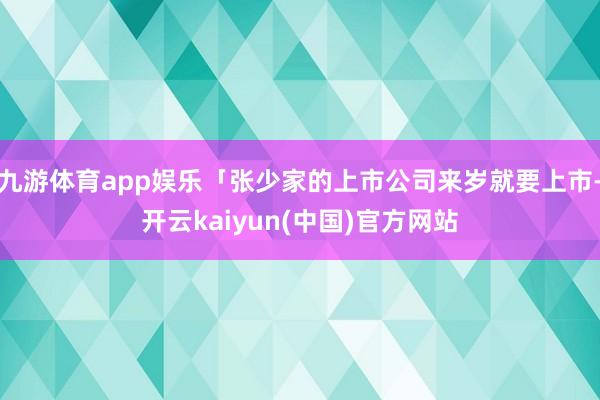 九游体育app娱乐「张少家的上市公司来岁就要上市-开云kaiyun(中国)官方网站