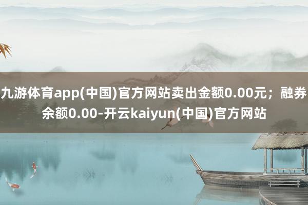 九游体育app(中国)官方网站卖出金额0.00元；融券余额0.00-开云kaiyun(中国)官方网站