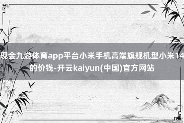 现金九游体育app平台小米手机高端旗舰机型小米14的价钱-开云kaiyun(中国)官方网站