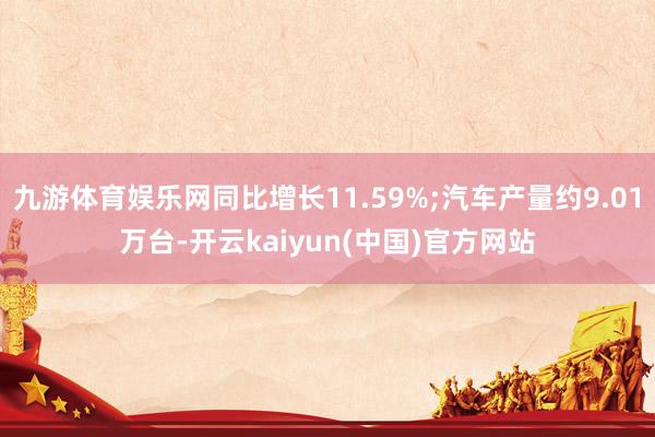九游体育娱乐网同比增长11.59%;汽车产量约9.01万台-开云kaiyun(中国)官方网站