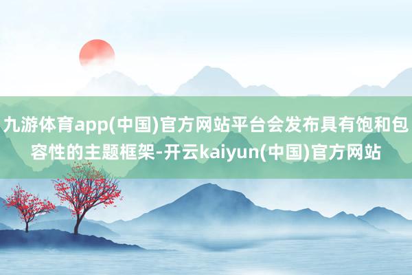 九游体育app(中国)官方网站平台会发布具有饱和包容性的主题框架-开云kaiyun(中国)官方网站