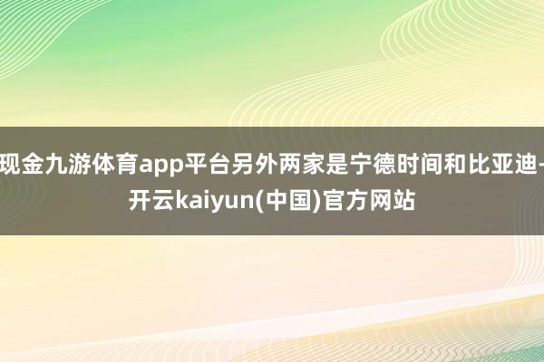 现金九游体育app平台另外两家是宁德时间和比亚迪-开云kaiyun(中国)官方网站