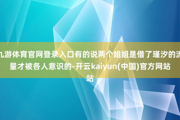九游体育官网登录入口有的说两个姐姐是借了瑾汐的流量才被各人意识的-开云kaiyun(中国)官方网站