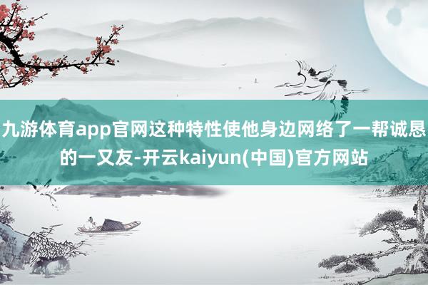 九游体育app官网这种特性使他身边网络了一帮诚恳的一又友-开云kaiyun(中国)官方网站