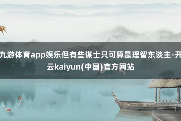 九游体育app娱乐但有些谋士只可算是理智东谈主-开云kaiyun(中国)官方网站