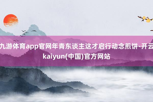 九游体育app官网年青东谈主这才启行动念煎饼-开云kaiyun(中国)官方网站