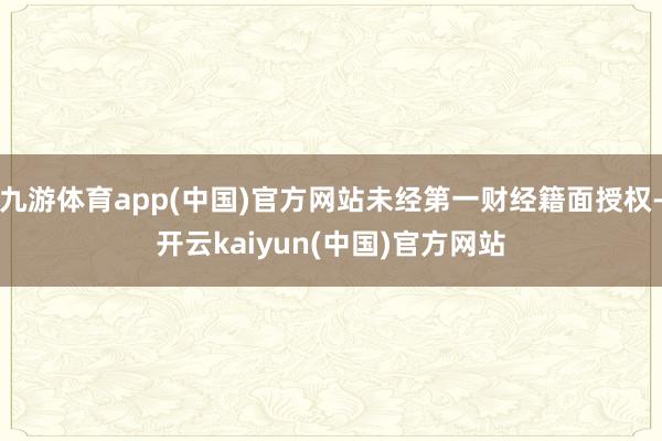 九游体育app(中国)官方网站未经第一财经籍面授权-开云kaiyun(中国)官方网站