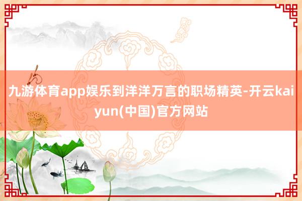 九游体育app娱乐到洋洋万言的职场精英-开云kaiyun(中国)官方网站