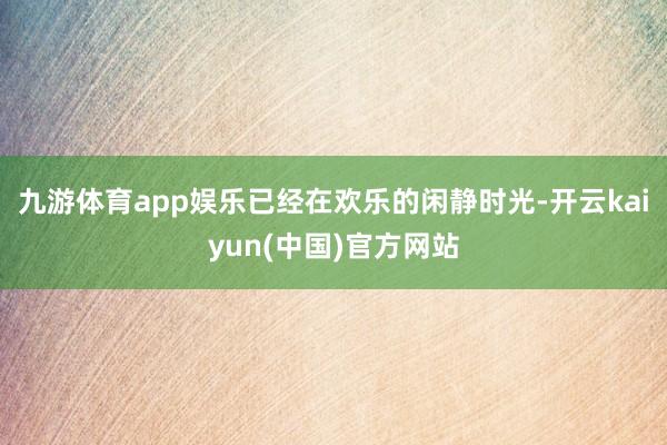 九游体育app娱乐已经在欢乐的闲静时光-开云kaiyun(中国)官方网站