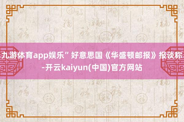 九游体育app娱乐”　　好意思国《华盛顿邮报》报谈称-开云kaiyun(中国)官方网站