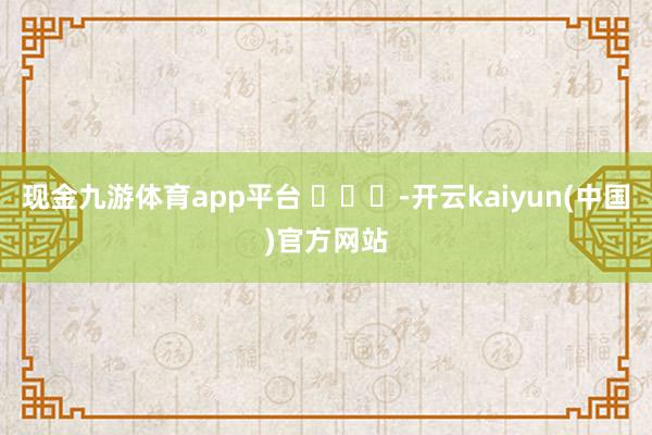 现金九游体育app平台 ​​​-开云kaiyun(中国)官方网站