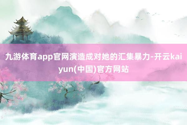 九游体育app官网演造成对她的汇集暴力-开云kaiyun(中国)官方网站